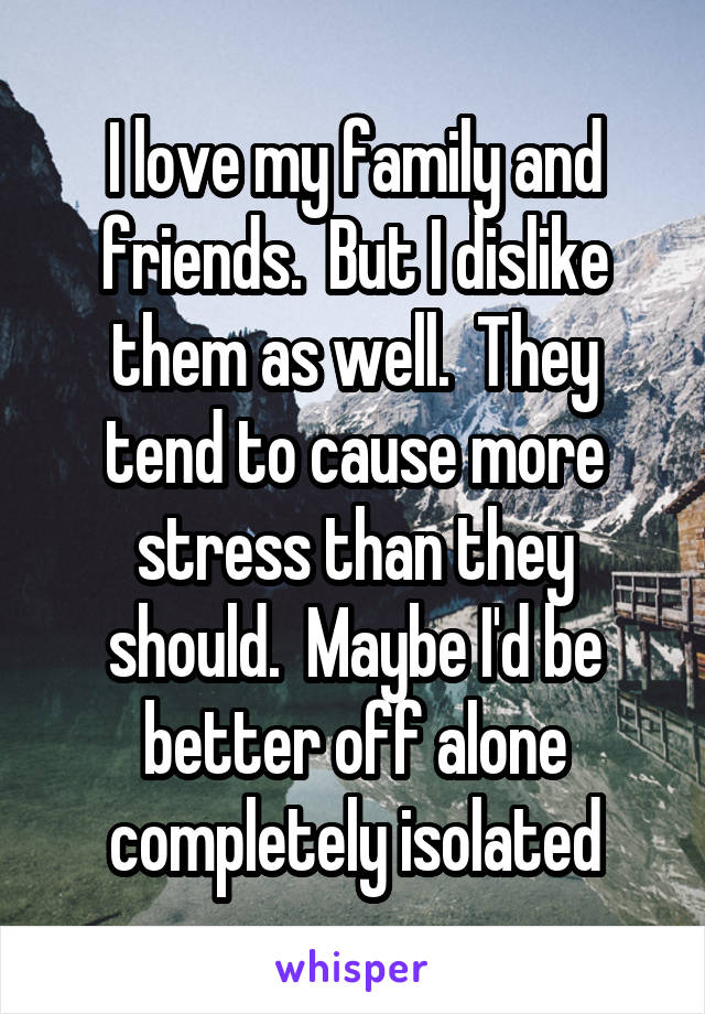I love my family and friends.  But I dislike them as well.  They tend to cause more stress than they should.  Maybe I'd be better off alone completely isolated