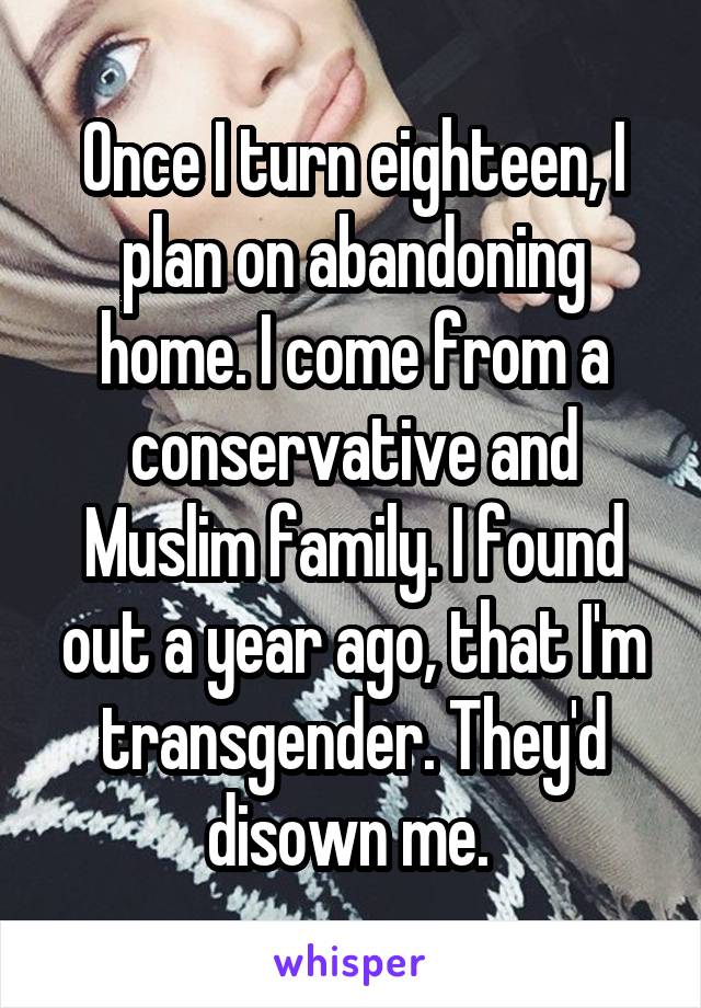 Once I turn eighteen, I plan on abandoning home. I come from a conservative and Muslim family. I found out a year ago, that I'm transgender. They'd disown me. 