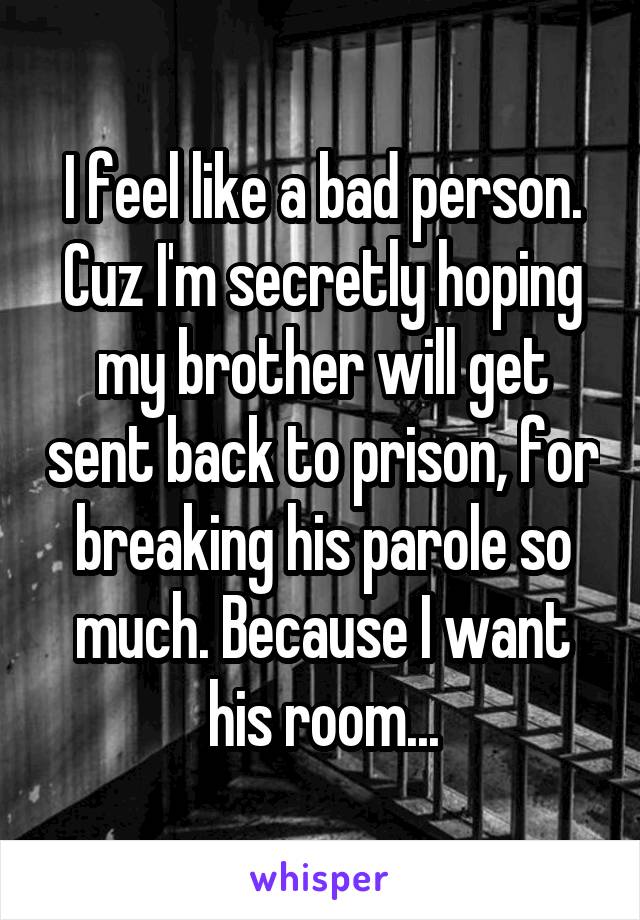 I feel like a bad person. Cuz I'm secretly hoping my brother will get sent back to prison, for breaking his parole so much. Because I want his room...