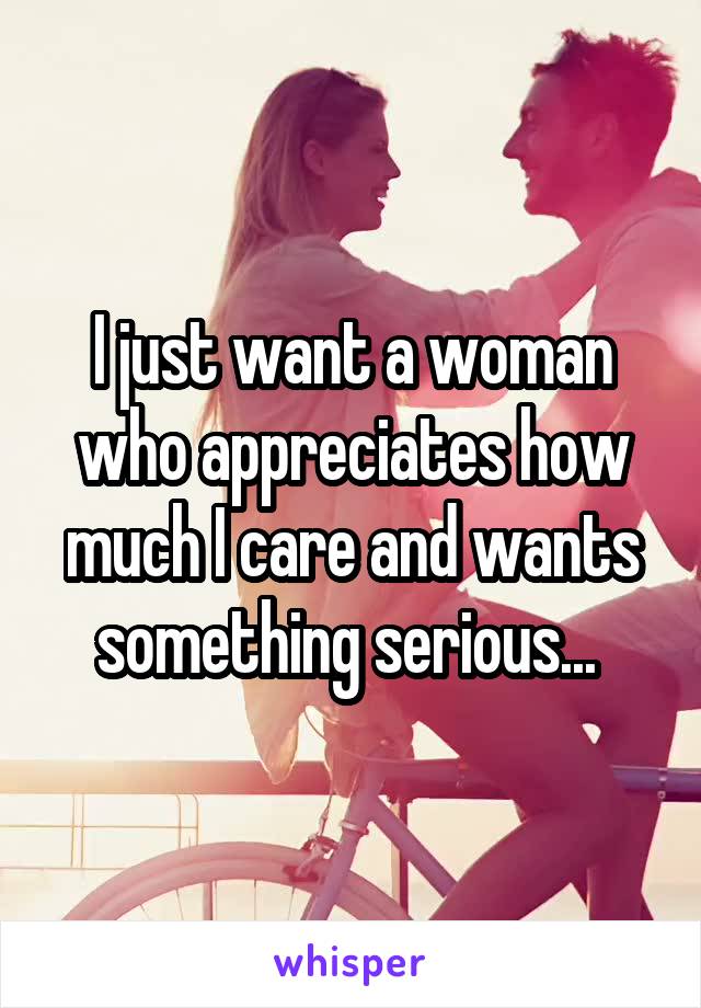 I just want a woman who appreciates how much I care and wants something serious... 