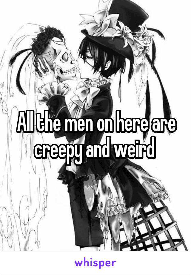 All the men on here are creepy and weird 