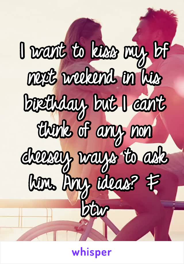 I want to kiss my bf next weekend in his birthday but I can't think of any non cheesey ways to ask him. Any ideas? F btw