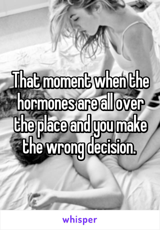 That moment when the hormones are all over the place and you make the wrong decision. 