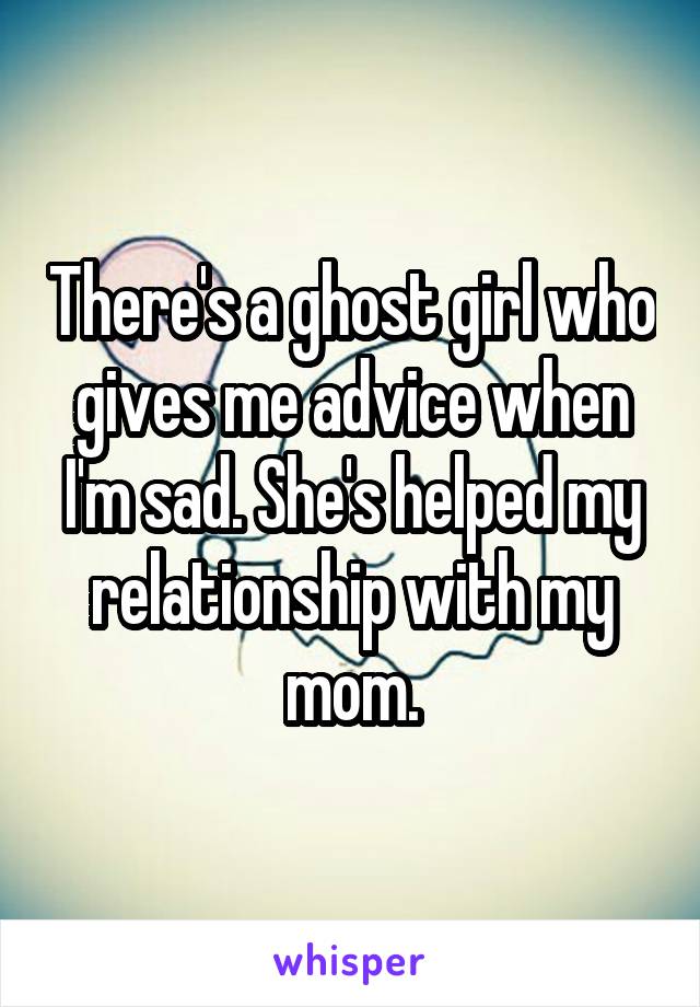 There's a ghost girl who gives me advice when I'm sad. She's helped my relationship with my mom.