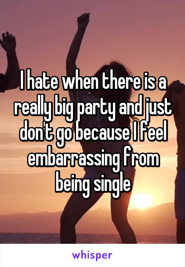 I hate when there is a really big party and just don't go because I feel embarrassing from being single