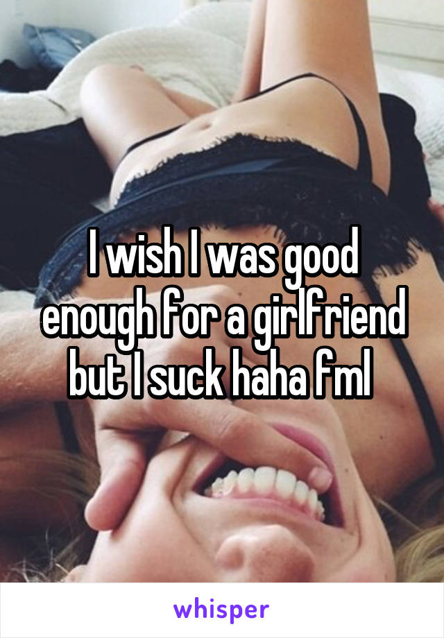I wish I was good enough for a girlfriend but I suck haha fml 