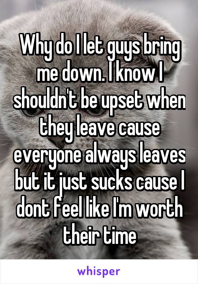 Why do I let guys bring me down. I know I shouldn't be upset when they leave cause everyone always leaves but it just sucks cause I dont feel like I'm worth their time