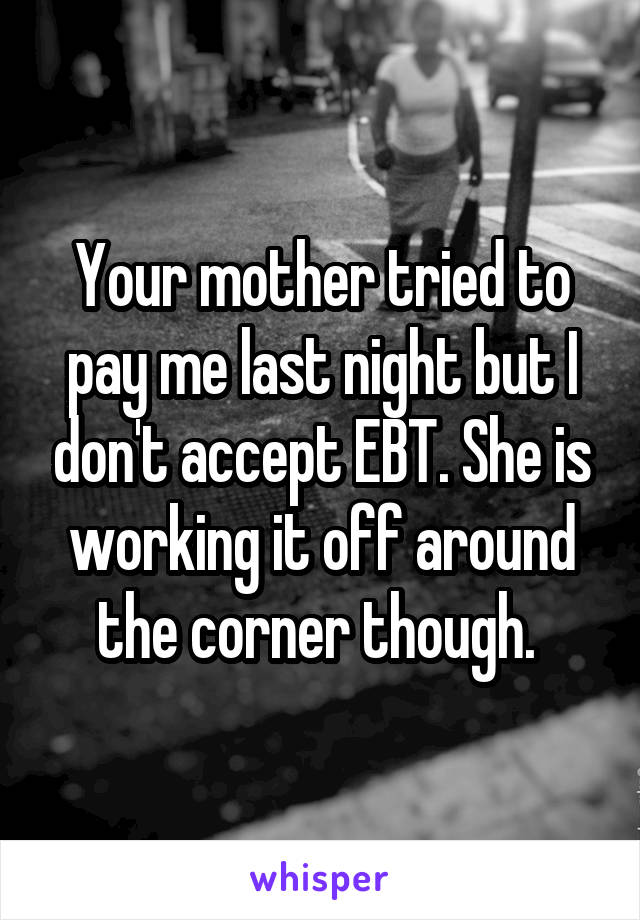 Your mother tried to pay me last night but I don't accept EBT. She is working it off around the corner though. 
