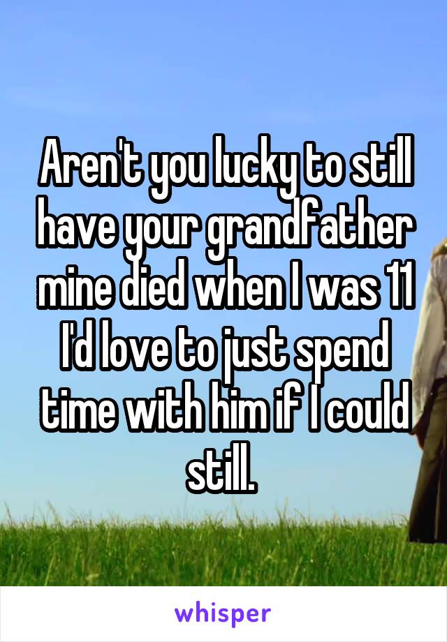 Aren't you lucky to still have your grandfather mine died when I was 11 I'd love to just spend time with him if I could still. 