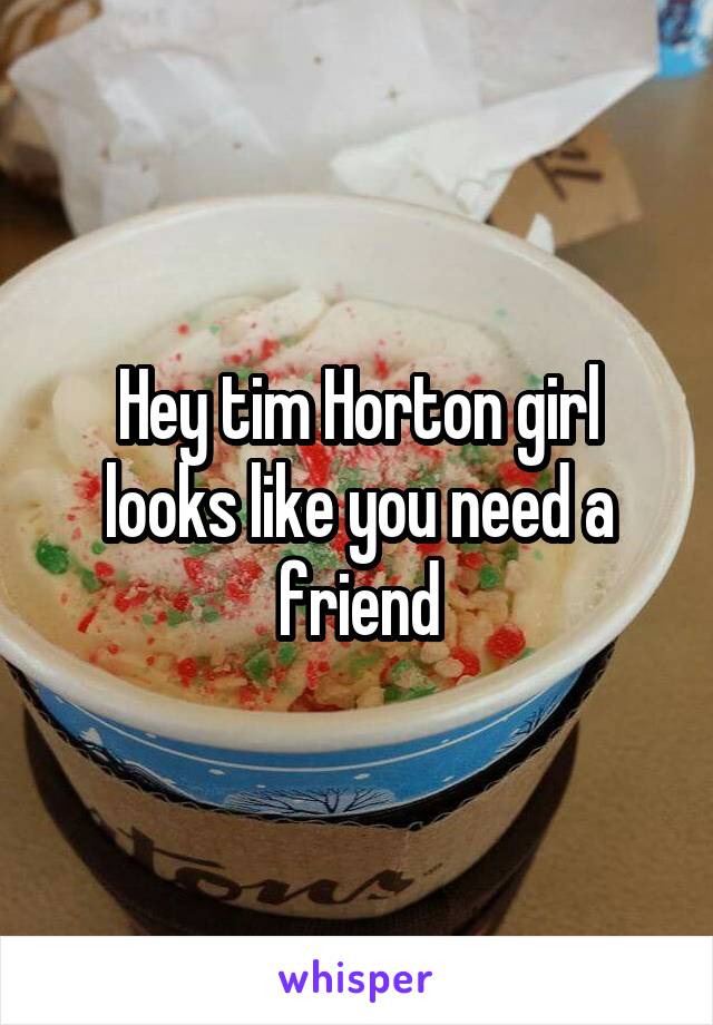 Hey tim Horton girl looks like you need a friend