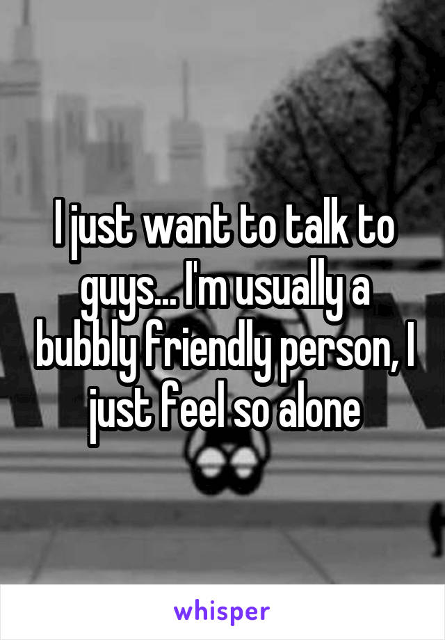 I just want to talk to guys... I'm usually a bubbly friendly person, I just feel so alone