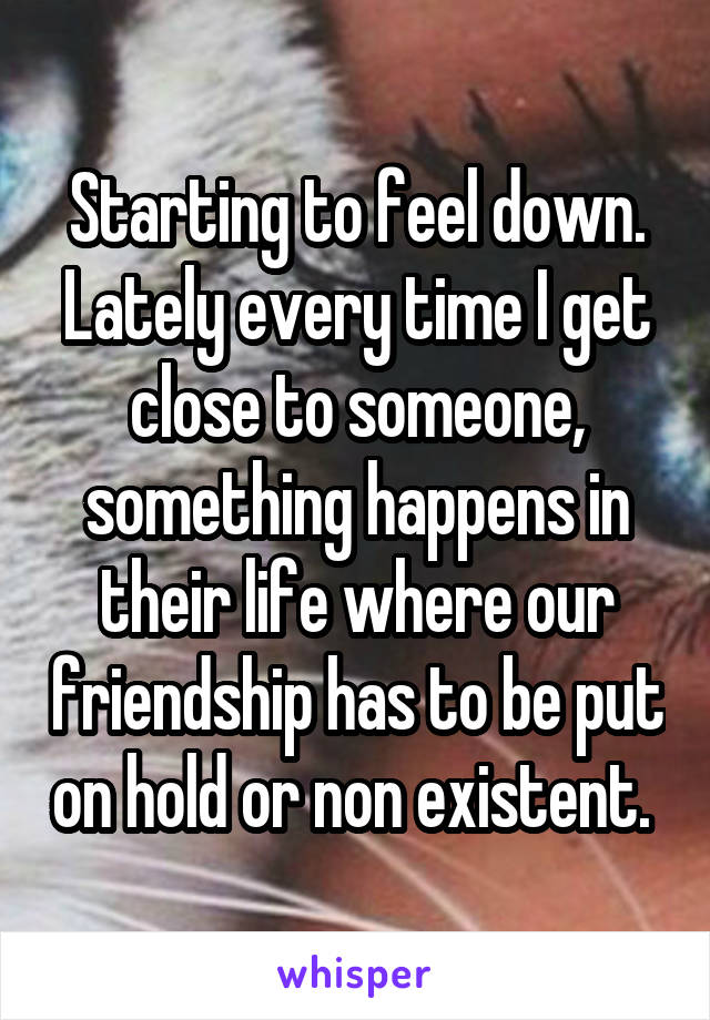 Starting to feel down. Lately every time I get close to someone, something happens in their life where our friendship has to be put on hold or non existent. 