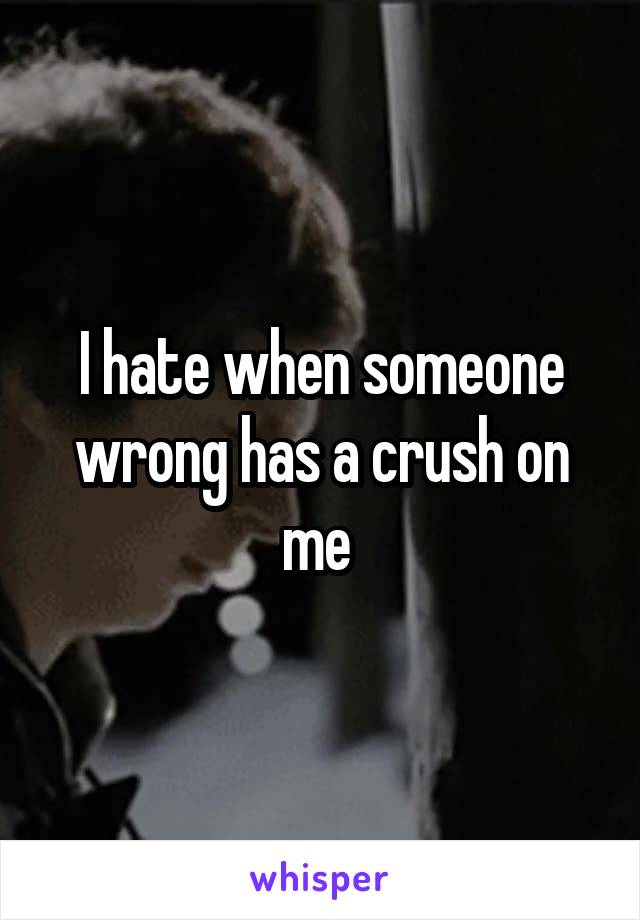 I hate when someone wrong has a crush on me 