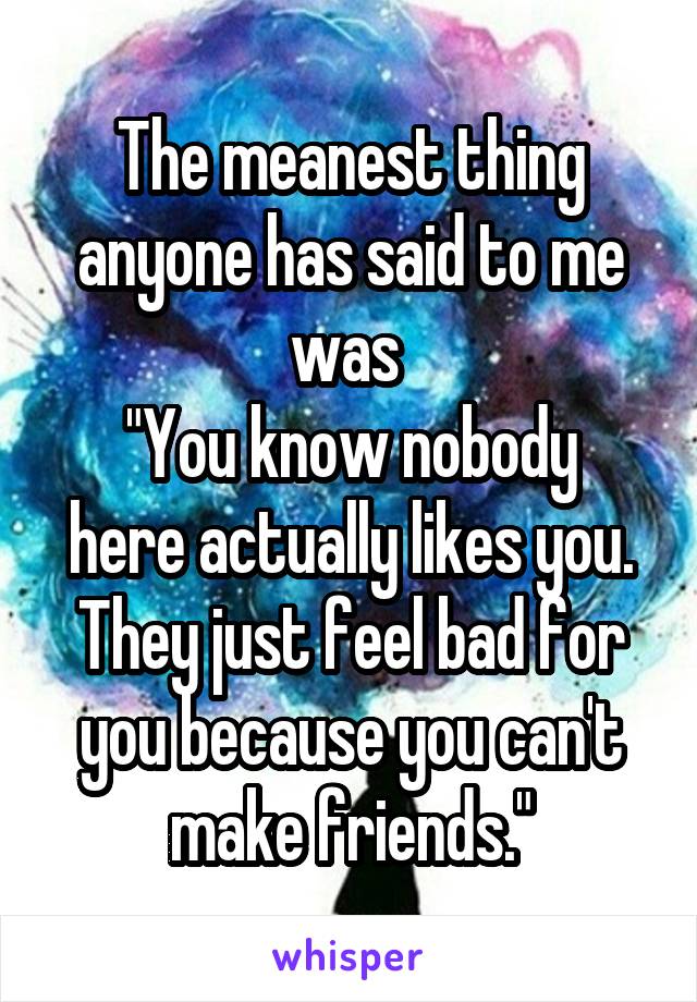 The meanest thing anyone has said to me was 
"You know nobody here actually likes you. They just feel bad for you because you can't make friends."