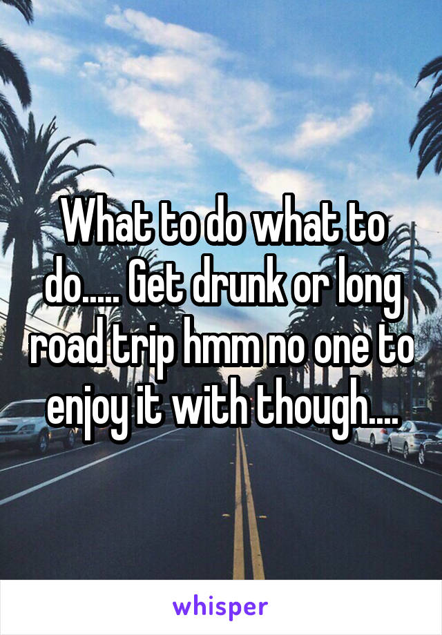 What to do what to do..... Get drunk or long road trip hmm no one to enjoy it with though....