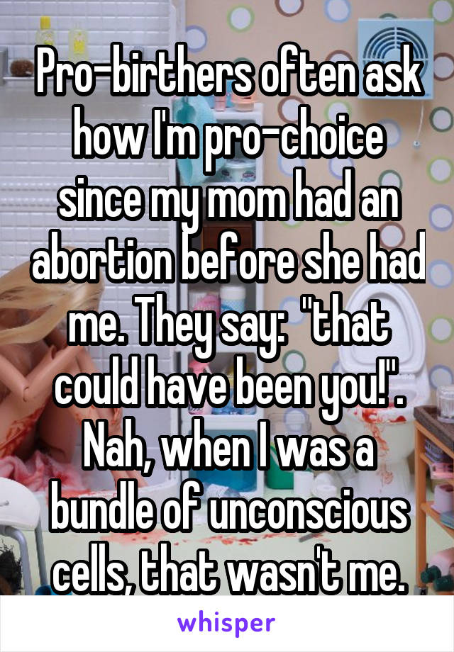 Pro-birthers often ask how I'm pro-choice since my mom had an abortion before she had me. They say:  "that could have been you!". Nah, when I was a bundle of unconscious cells, that wasn't me.