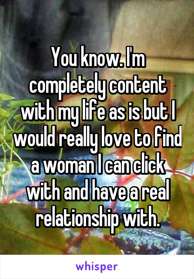 You know. I'm completely content with my life as is but I would really love to find a woman I can click with and have a real relationship with.