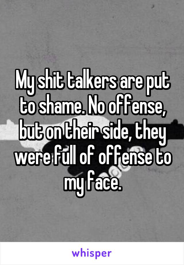 My shit talkers are put to shame. No offense, but on their side, they were full of offense to my face.