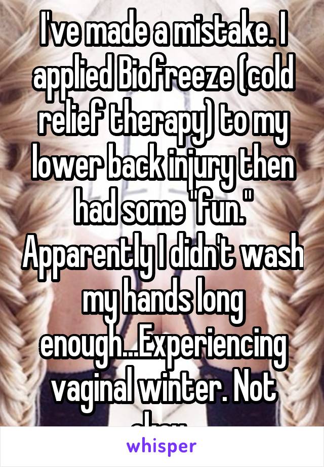 I've made a mistake. I applied Biofreeze (cold relief therapy) to my lower back injury then had some "fun." Apparently I didn't wash my hands long enough...Experiencing vaginal winter. Not okay. 