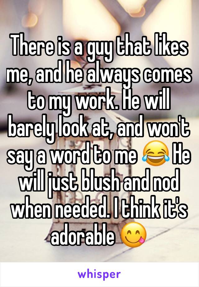 There is a guy that likes me, and he always comes to my work. He will barely look at, and won't say a word to me 😂 He will just blush and nod when needed. I think it's adorable 😋
