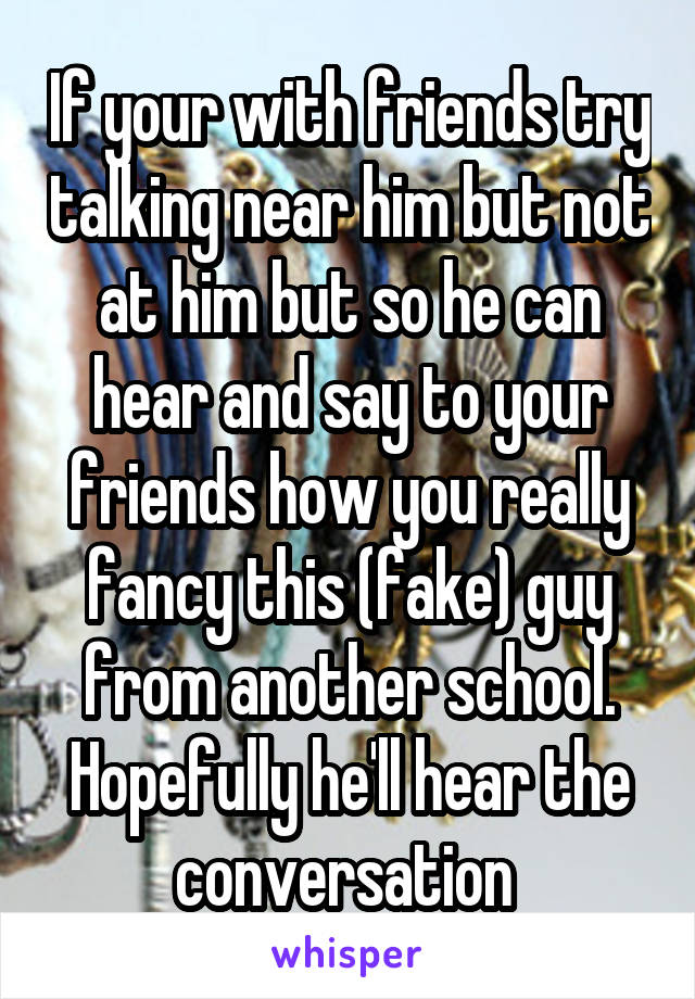 If your with friends try talking near him but not at him but so he can hear and say to your friends how you really fancy this (fake) guy from another school. Hopefully he'll hear the conversation 