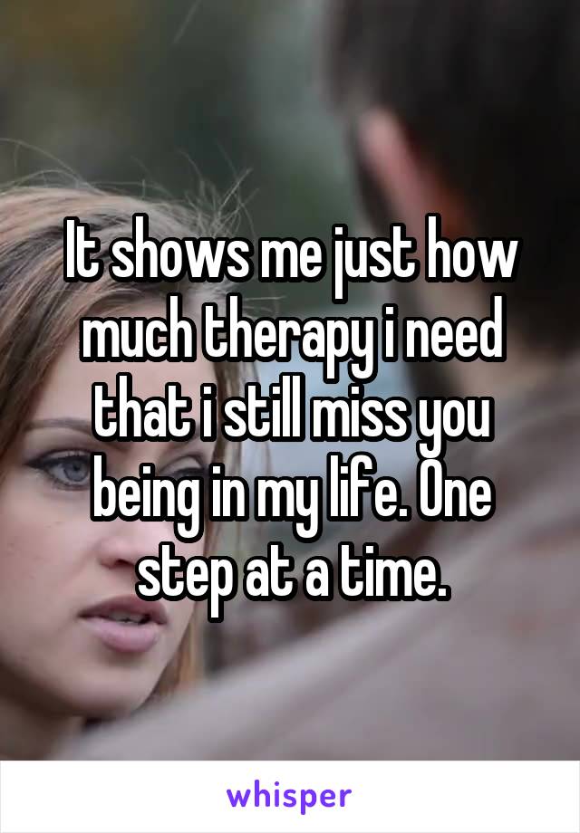 It shows me just how much therapy i need that i still miss you being in my life. One step at a time.