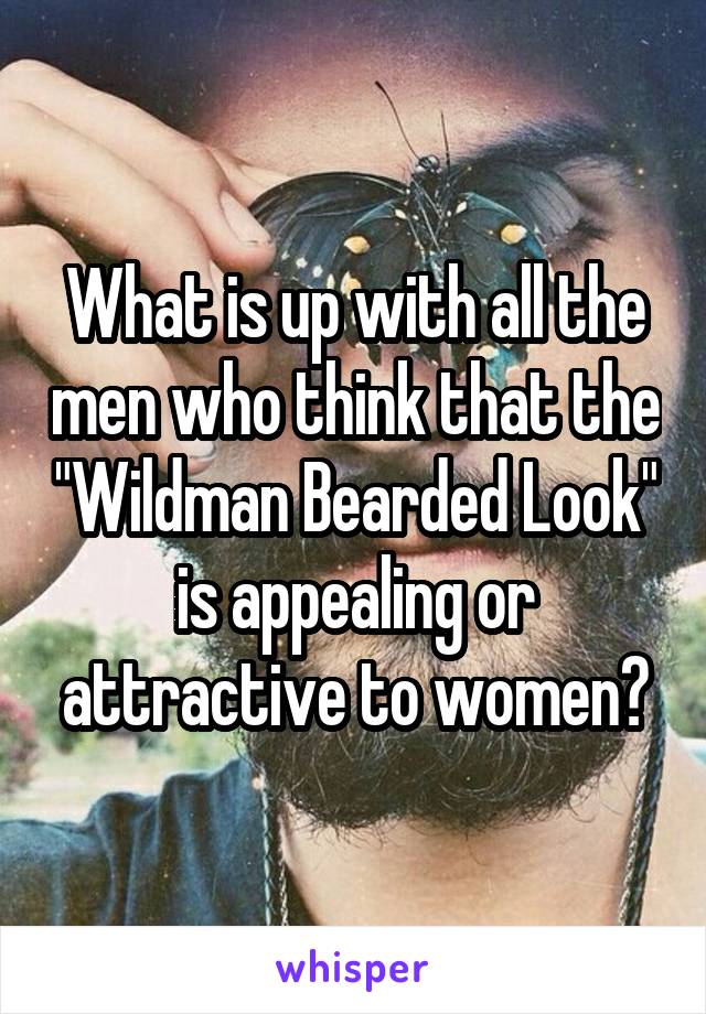 What is up with all the men who think that the "Wildman Bearded Look" is appealing or attractive to women?