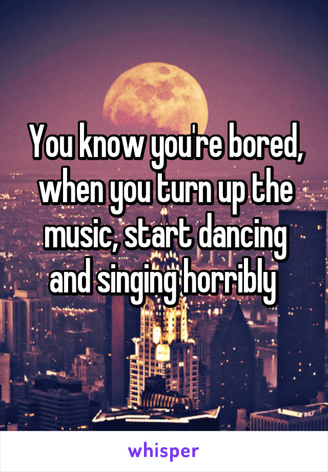 You know you're bored, when you turn up the music, start dancing and singing horribly 

