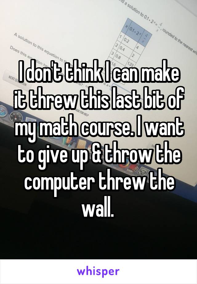 I don't think I can make it threw this last bit of my math course. I want to give up & throw the computer threw the wall. 