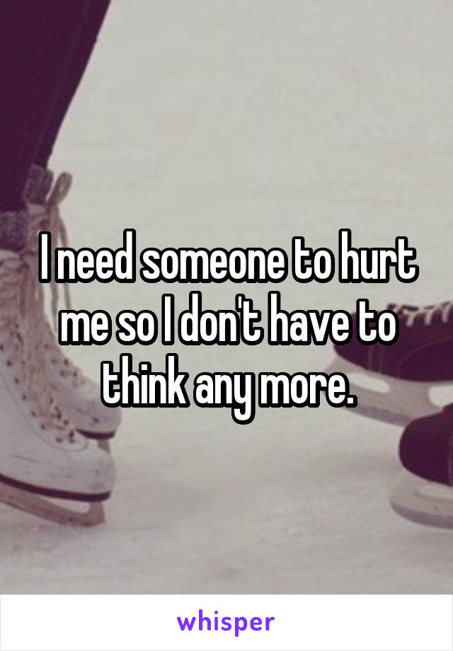 I need someone to hurt me so I don't have to think any more.