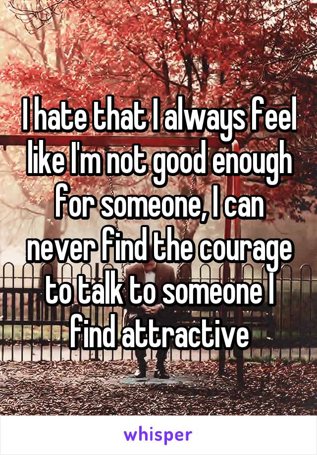 I hate that I always feel like I'm not good enough for someone, I can never find the courage to talk to someone I find attractive