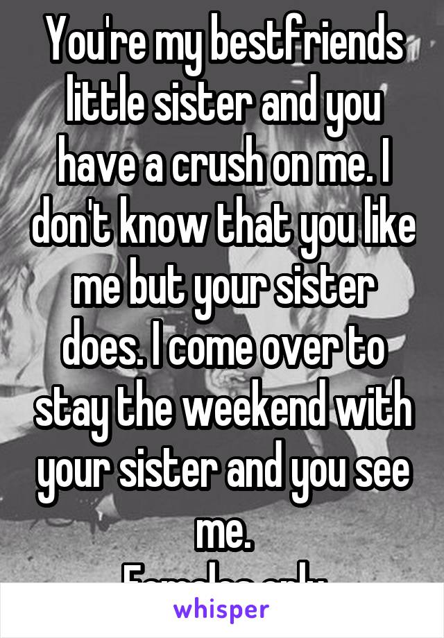 You're my bestfriends little sister and you have a crush on me. I don't know that you like me but your sister does. I come over to stay the weekend with your sister and you see me.
Females only