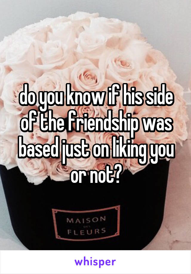 do you know if his side of the friendship was based just on liking you or not?