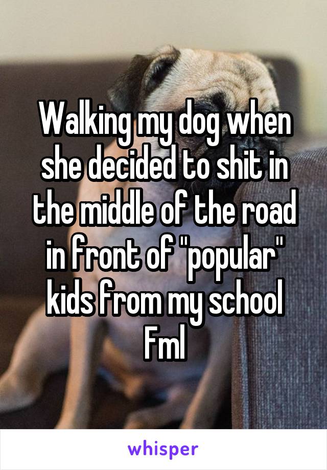 Walking my dog when she decided to shit in the middle of the road in front of "popular" kids from my school
Fml