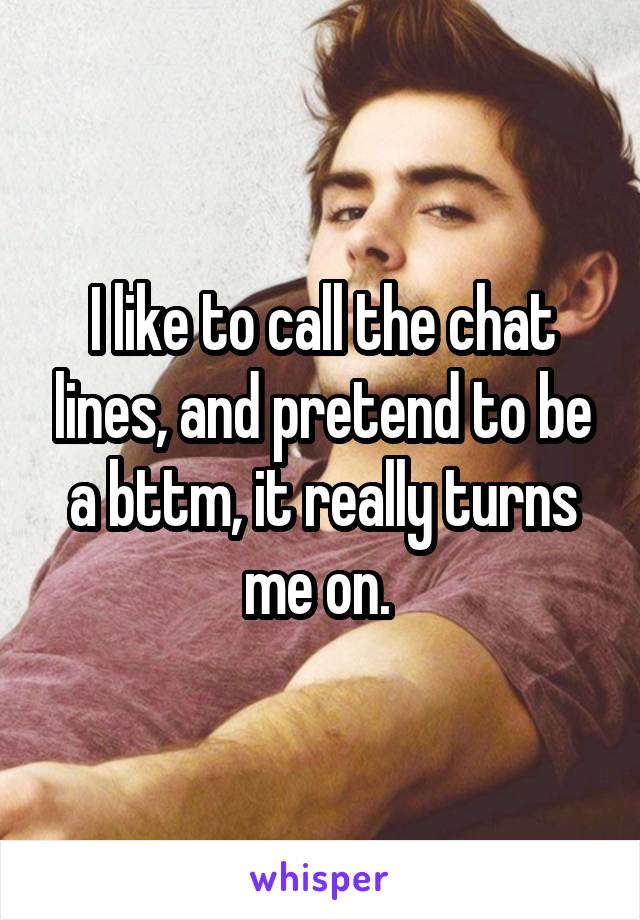 I like to call the chat lines, and pretend to be a bttm, it really turns me on. 
