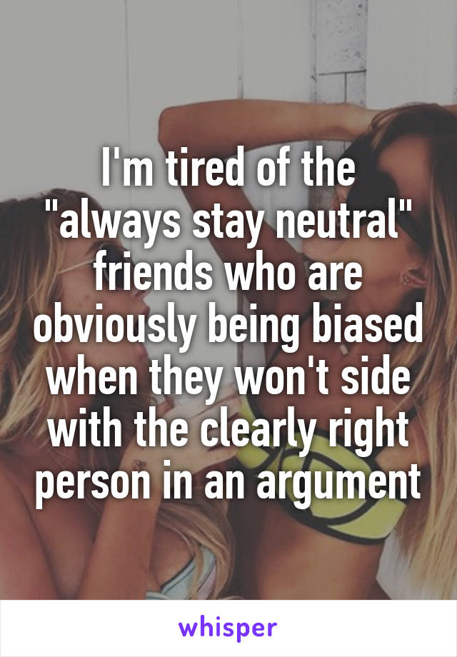 I'm tired of the "always stay neutral" friends who are obviously being biased when they won't side with the clearly right person in an argument