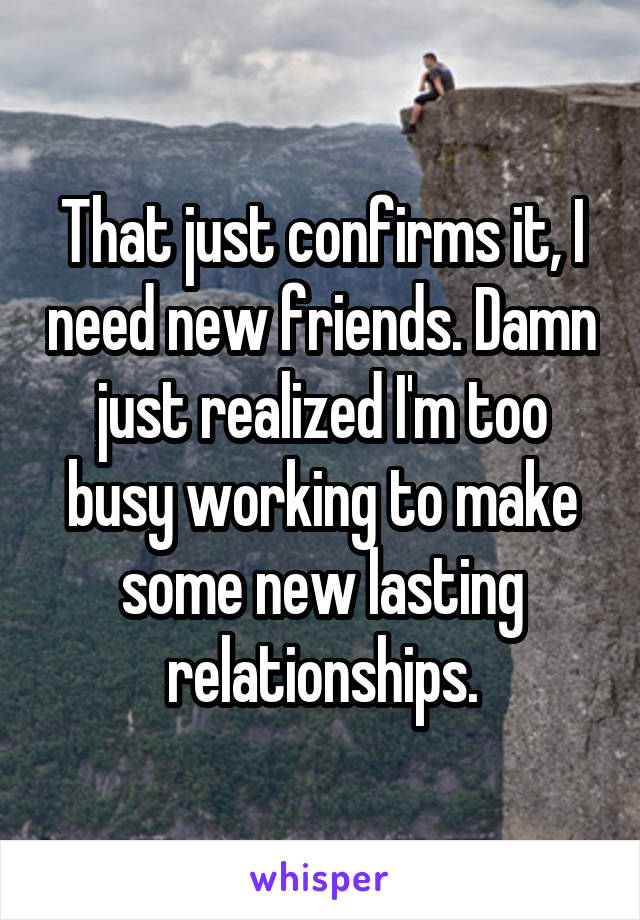 That just confirms it, I need new friends. Damn just realized I'm too busy working to make some new lasting relationships.