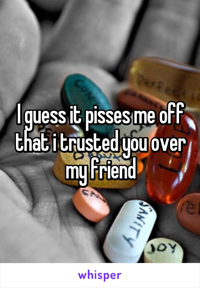 I guess it pisses me off that i trusted you over my friend