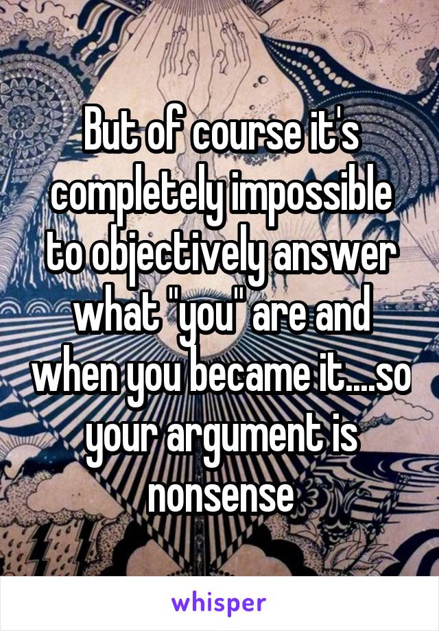 But of course it's completely impossible to objectively answer what "you" are and when you became it....so your argument is nonsense