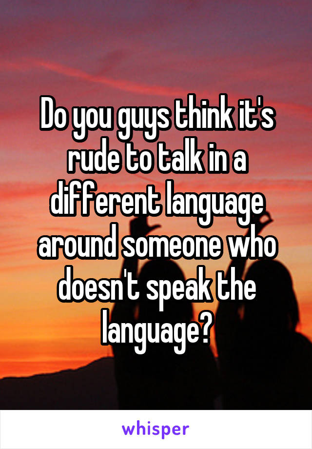 Do you guys think it's rude to talk in a different language around someone who doesn't speak the language?