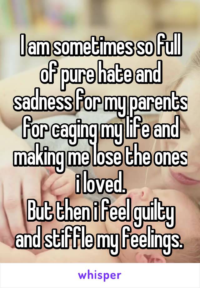 I am sometimes so full of pure hate and sadness for my parents for caging my life and making me lose the ones i loved.
But then i feel guilty and stiffle my feelings. 
