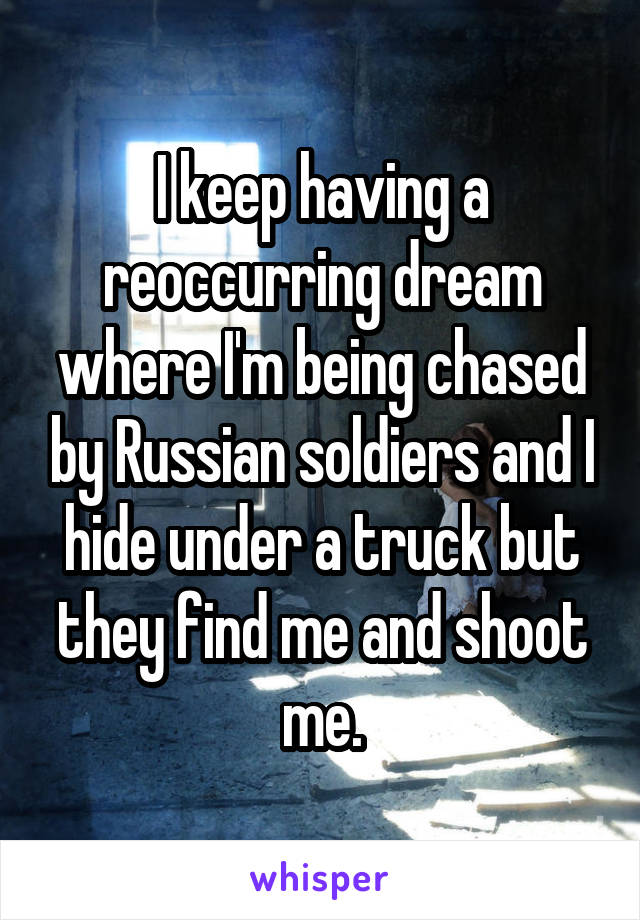 I keep having a reoccurring dream where I'm being chased by Russian soldiers and I hide under a truck but they find me and shoot me.