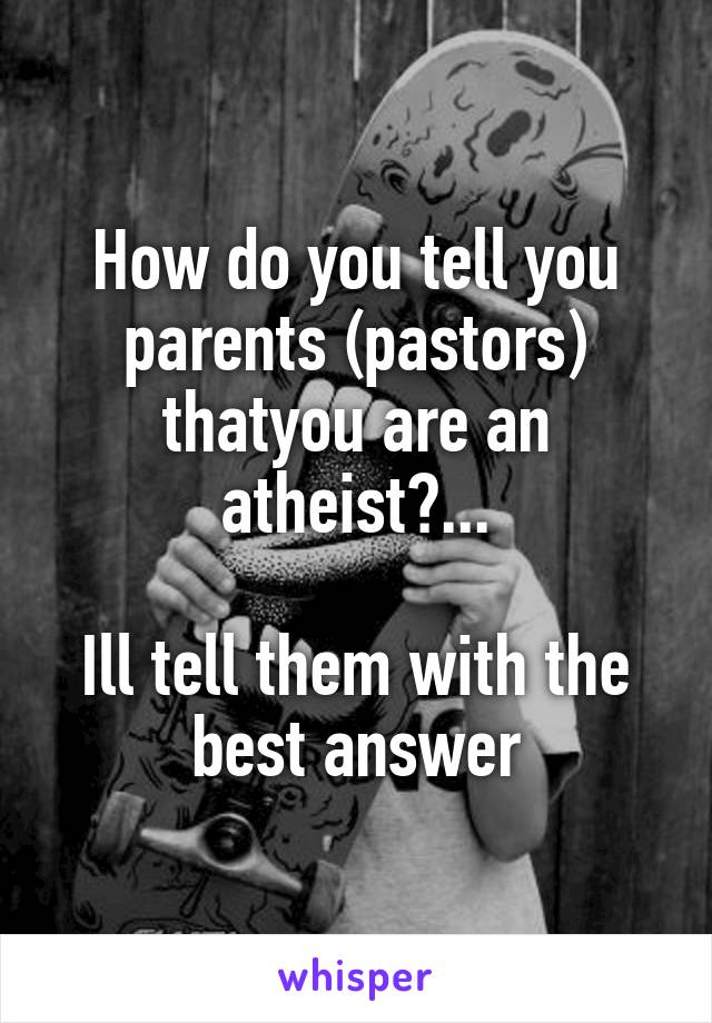 How do you tell you parents (pastors) thatyou are an atheist?...

Ill tell them with the best answer