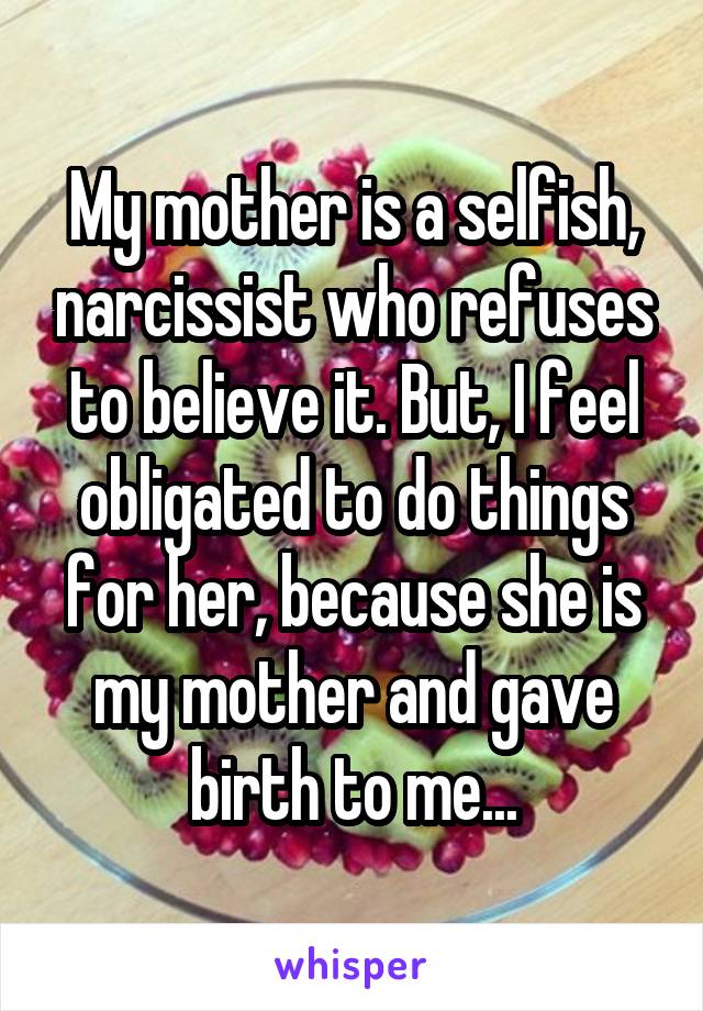 My mother is a selfish, narcissist who refuses to believe it. But, I feel obligated to do things for her, because she is my mother and gave birth to me...