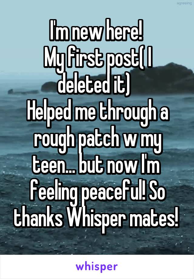 I'm new here! 
My first post( I deleted it)  
Helped me through a rough patch w my teen... but now I'm 
feeling peaceful! So thanks Whisper mates! 
