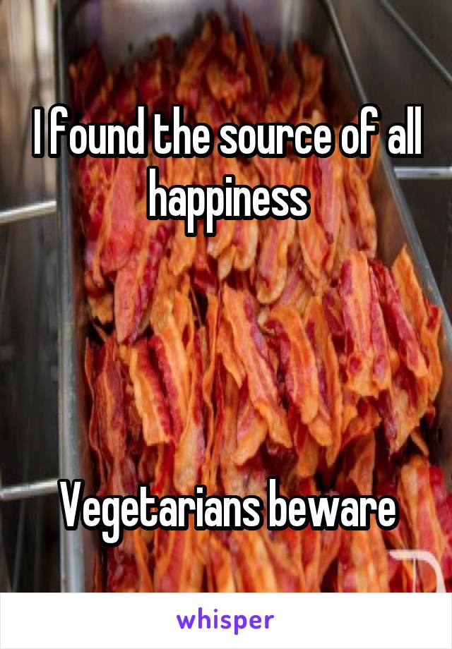 I found the source of all happiness




Vegetarians beware
