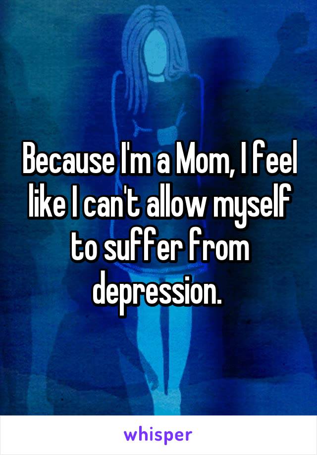 Because I'm a Mom, I feel like I can't allow myself to suffer from depression. 