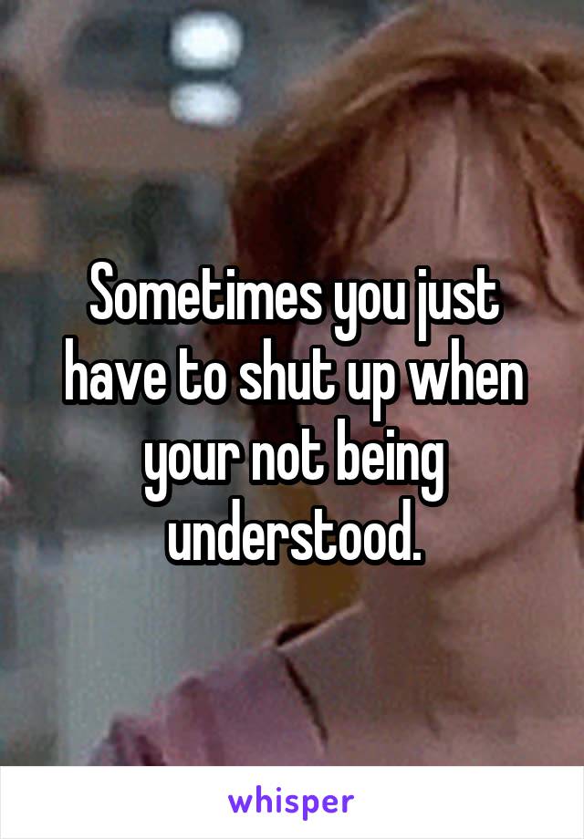 Sometimes you just have to shut up when your not being understood.