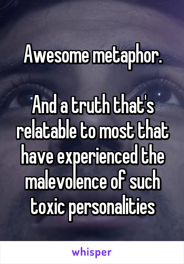 Awesome metaphor.

And a truth that's relatable to most that have experienced the malevolence of such toxic personalities