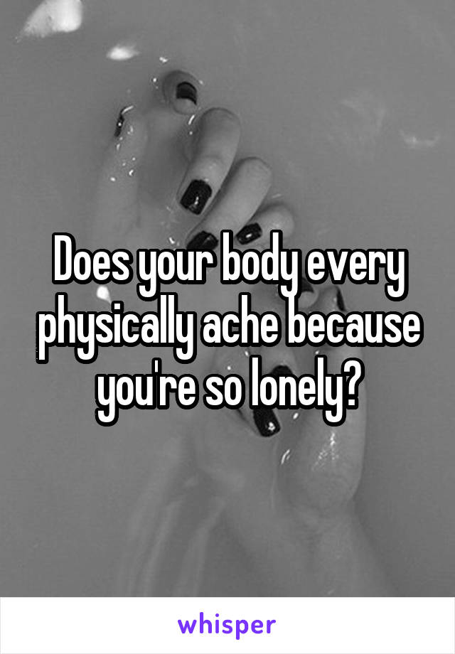 Does your body every physically ache because you're so lonely?